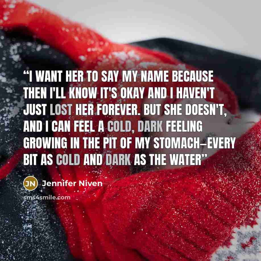“I want her to say my name because then I'll know it's okay and I haven't just lost her forever. But she doesn't, and I can feel a cold, dark feeling growing in the pit of my stomach—every bit as cold and dark as the water” quote by Jennifer Niven