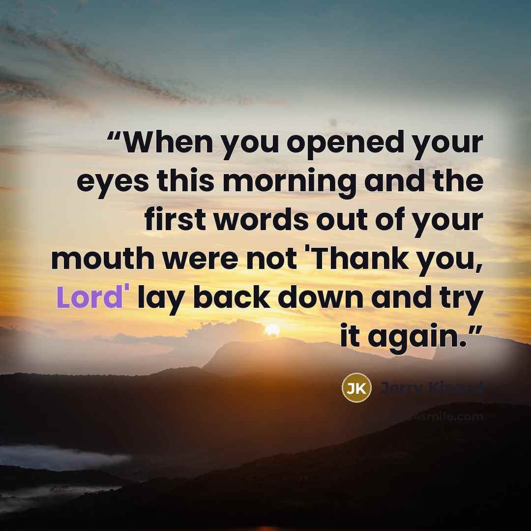 “When you opened your eyes this morning and the first words out of your mouth were not 'Thank you, Lord' lay back down and try it again.” quote by Jerry Kinard