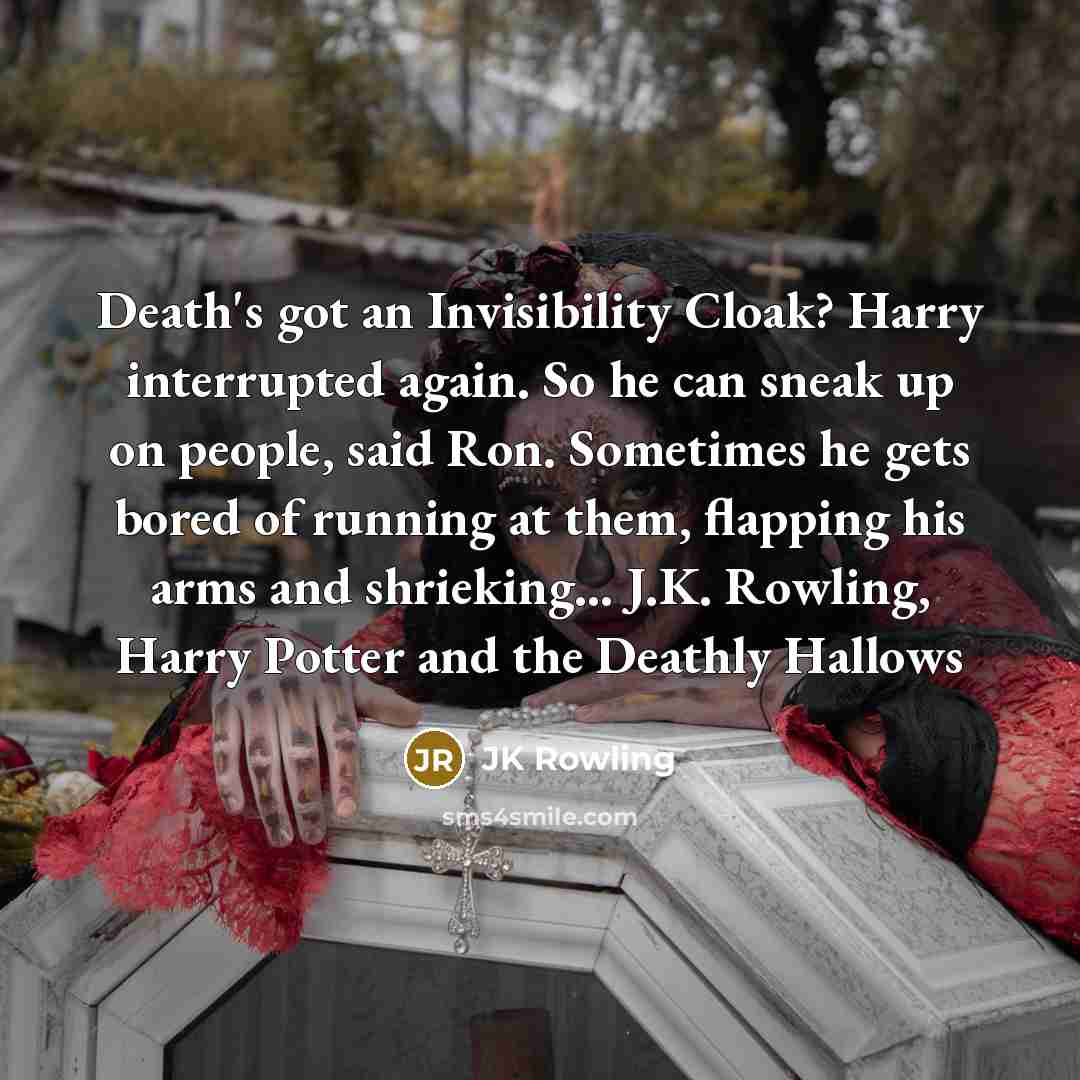 “Death's got an Invisibility Cloak? Harry interrupted again. So he can sneak up on people, said Ron. Sometimes he gets bored of running at them, flapping his arms and shrieking... J.K. Rowling, Harry Potter and the Deathly Hallows” quote by JK Rowling