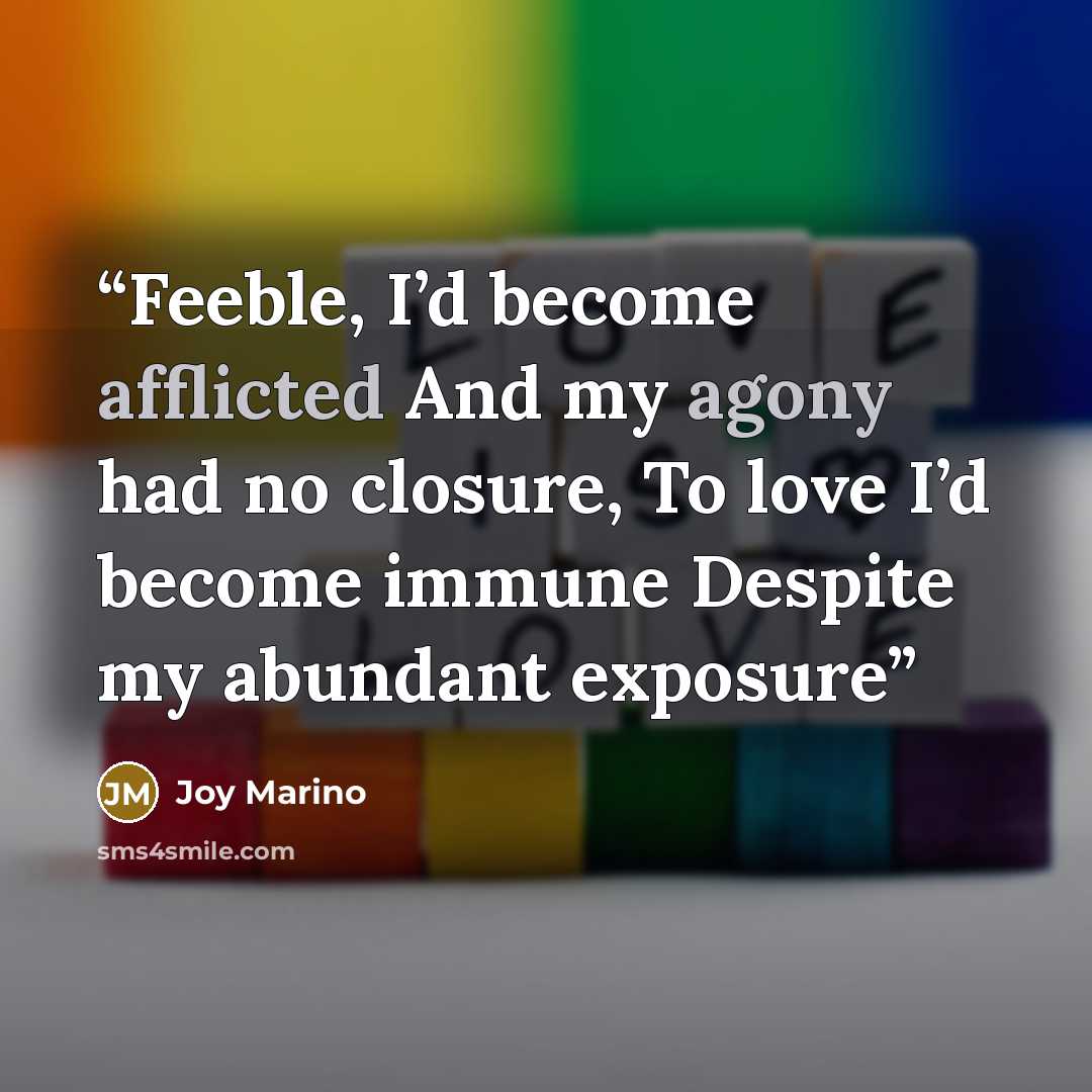 “Feeble, I’d become afflicted And my agony had no closure, To love I’d become immune Despite my abundant exposure” quote by Joy Marino