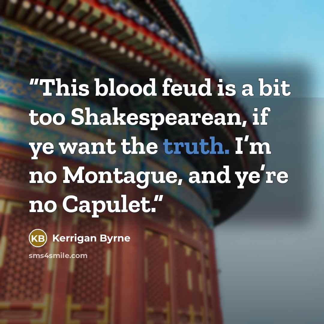 “This blood feud is a bit too Shakespearean, if ye want the truth. I’m no Montague, and ye’re no Capulet.” quote by Kerrigan Byrne