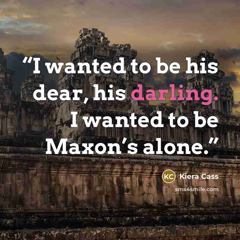 “I wanted to be his dear, his darling. I wanted to be Maxon’s alone.” quote by Kiera Cass