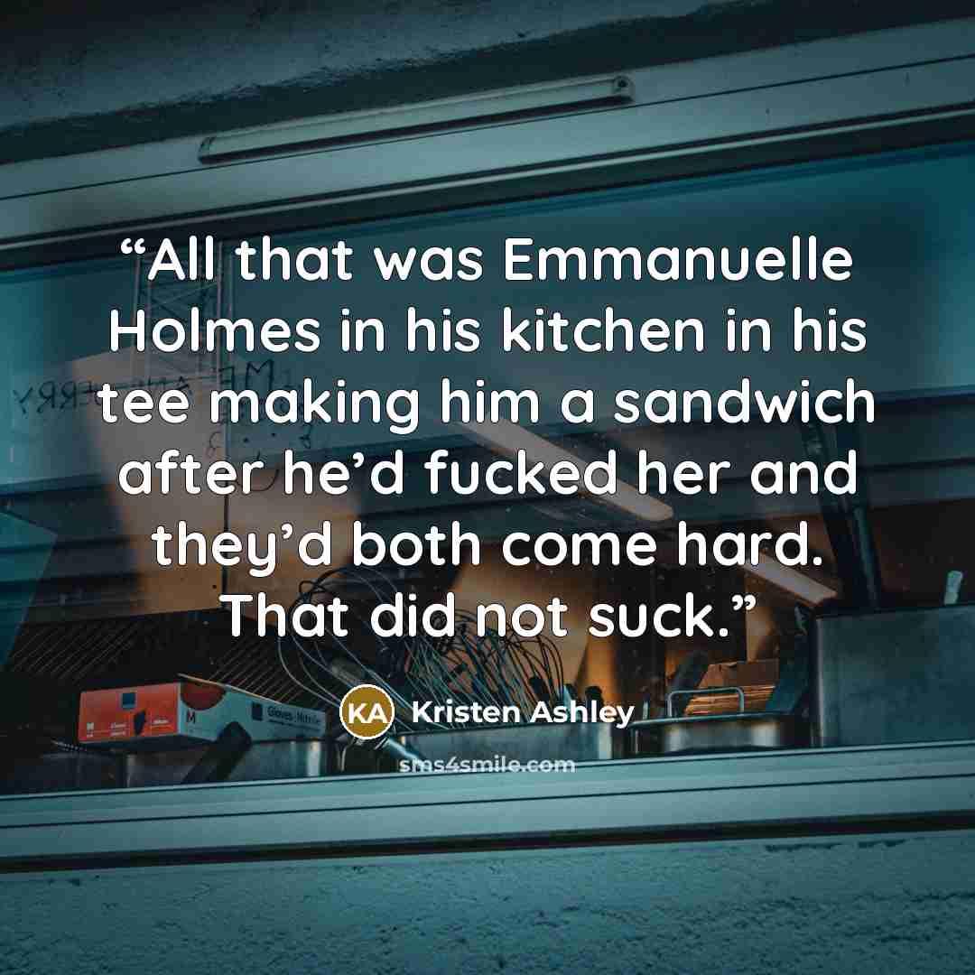 “All that was Emmanuelle Holmes in his kitchen in his tee making him a sandwich after he’d fucked her and they’d both come hard. That did not suck.” quote by Kristen Ashley