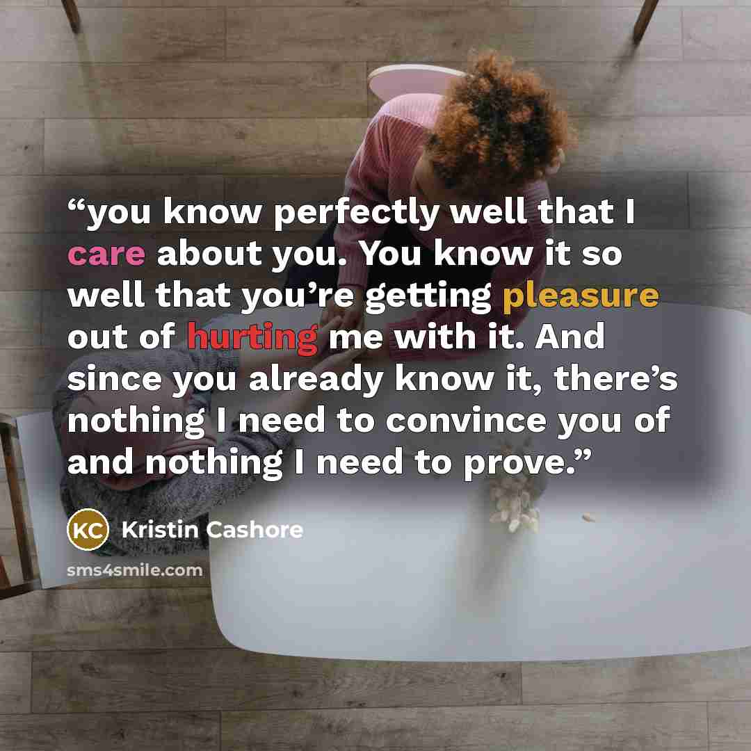 “you know perfectly well that I care about you. You know it so well that you’re getting pleasure out of hurting me with it. And since you already know it, there’s nothing I need to convince you of and nothing I need to prove.” quote by Kristin Cashore