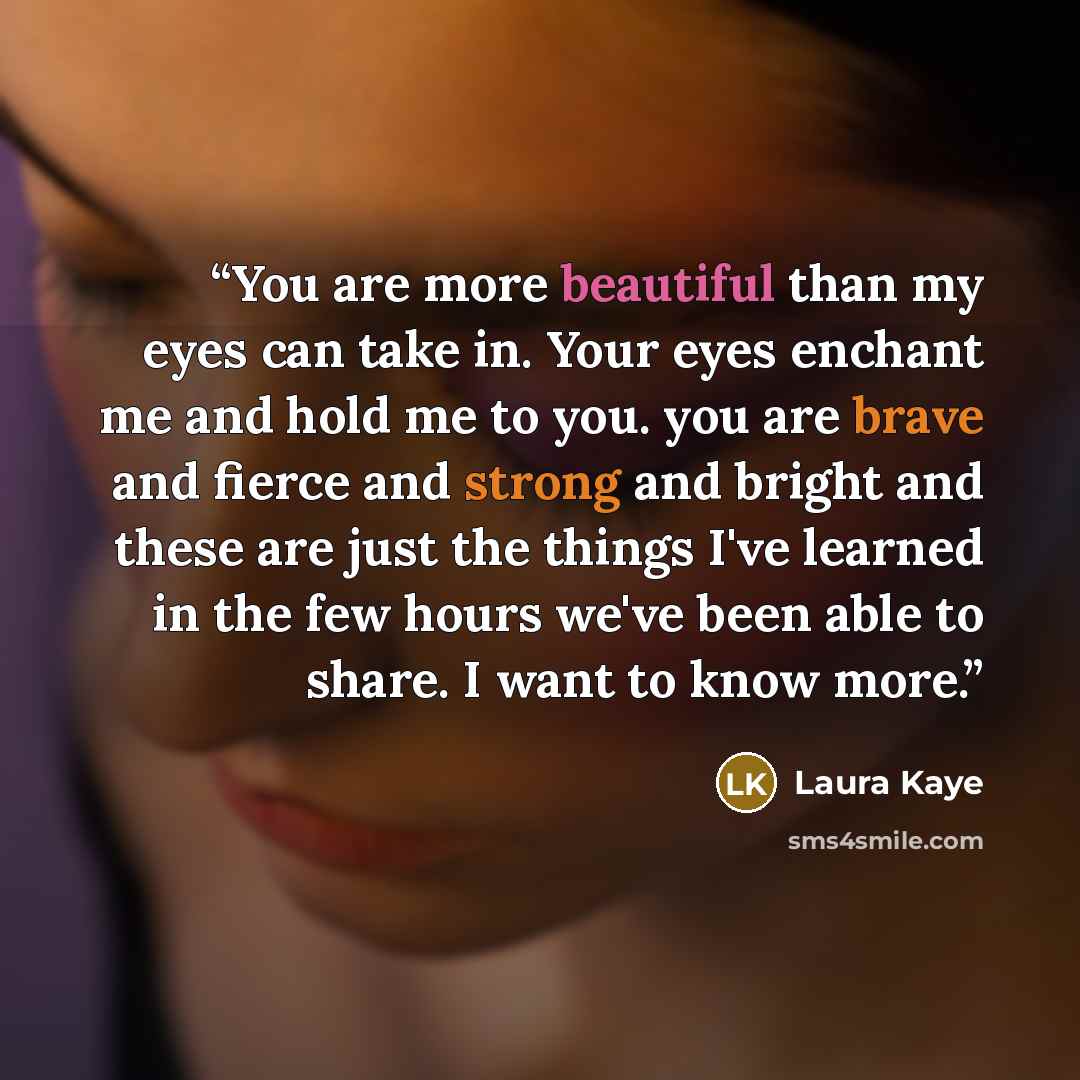 “You are more beautiful than my eyes can take in. Your eyes enchant me and hold me to you. you are brave and fierce and strong and bright and these are just the things I've learned in the few hours we've been able to share. I want to know more.” quote by Laura Kaye
