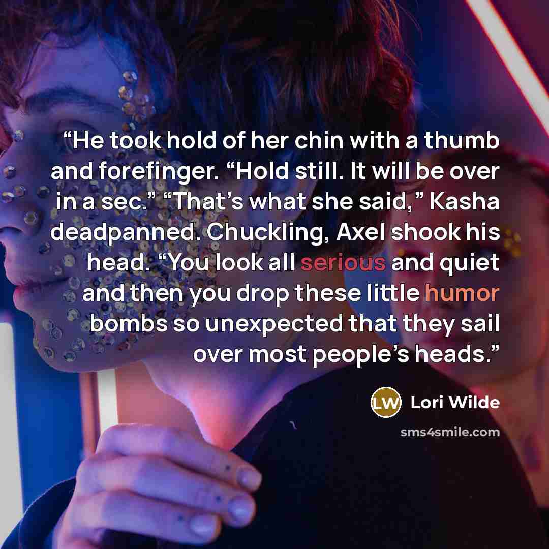 “He took hold of her chin with a thumb and forefinger. “Hold still. It will be over in a sec.” “That’s what she said,” Kasha deadpanned. Chuckling, Axel shook his head. “You look all serious and quiet and then you drop these little humor bombs so unexpected that they sail over most people’s heads.” quote by Lori Wilde