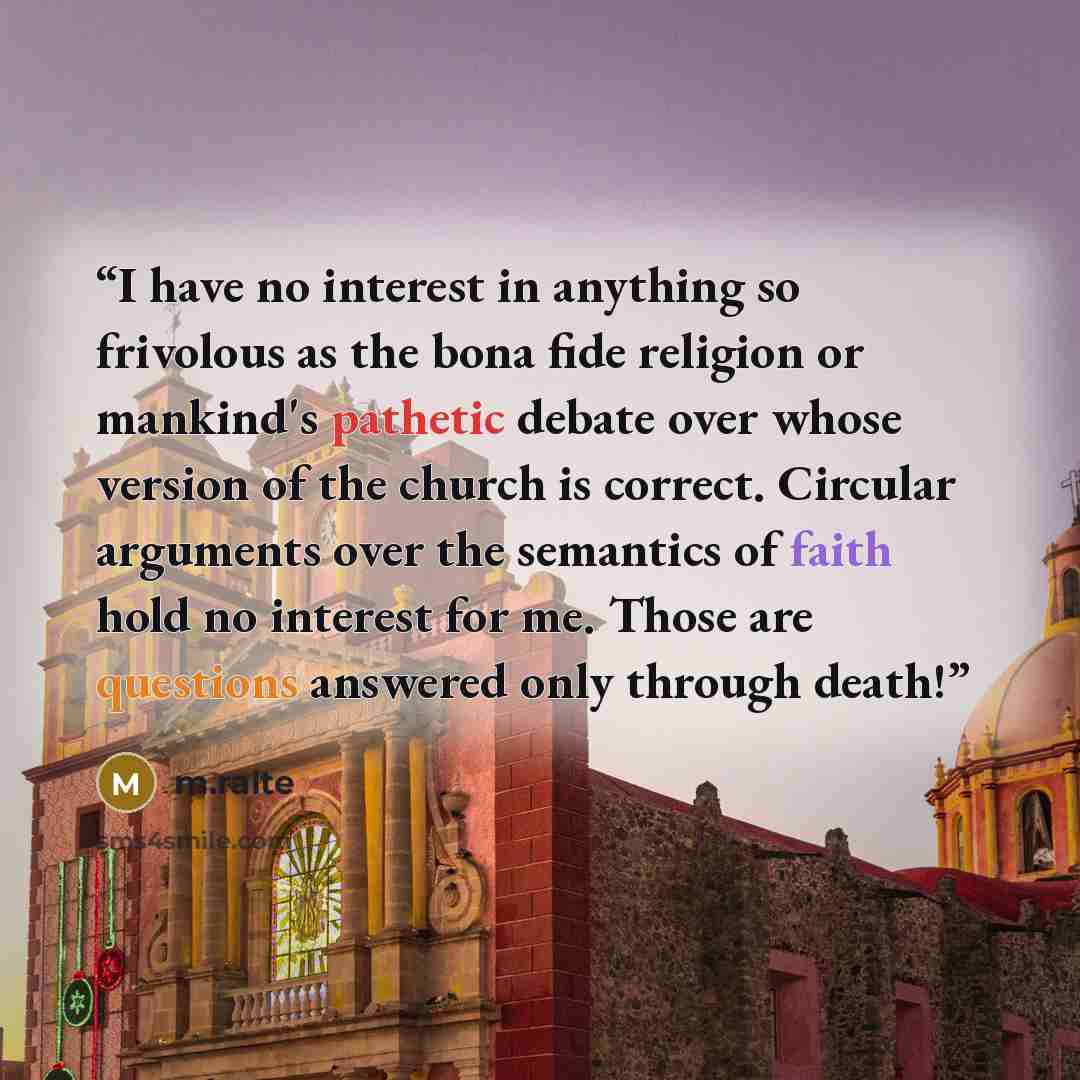 “I have no interest in anything so frivolous as the bona fide religion or mankind's pathetic debate over whose version of the church is correct. Circular arguments over the semantics of faith hold no interest for me. Those are questions answered only through death!” quote by m.ralte