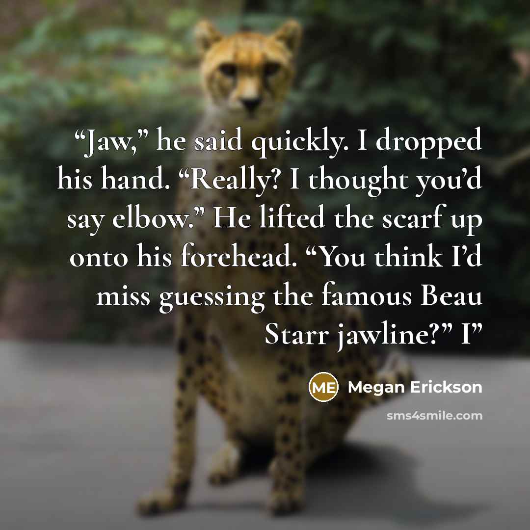 “Jaw,” he said quickly. I dropped his hand. “Really? I thought you’d say elbow.” He lifted the scarf up onto his forehead. “You think I’d miss guessing the famous Beau Starr jawline?” I” quote by Megan Erickson