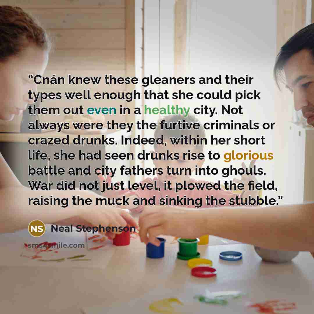 “Cnán knew these gleaners and their types well enough that she could pick them out even in a healthy city. Not always were they the furtive criminals or crazed drunks. Indeed, within her short life, she had seen drunks rise to glorious battle and city fathers turn into ghouls. War did not just…” quote by Neal Stephenson