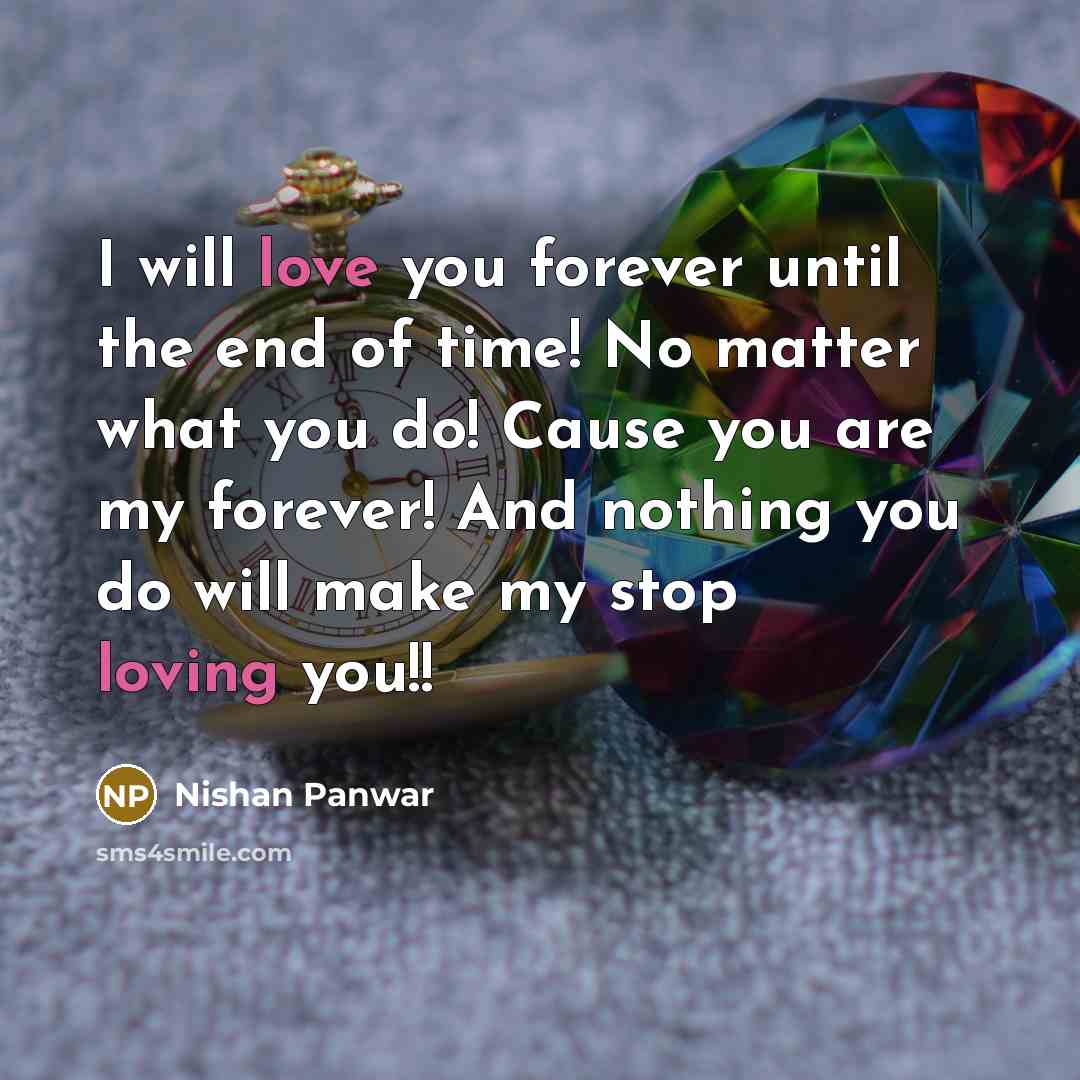 “I will love you forever until the end of time! No matter what you do! Cause you are my forever! And nothing you do will make my stop loving you!!” quote by Nishan Panwar