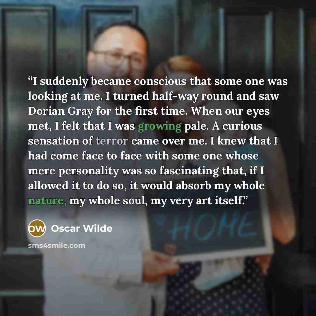 “I suddenly became conscious that some one was looking at me. I turned half-way round and saw Dorian Gray for the first time. When our eyes met, I felt that I was growing pale. A curious sensation of terror came over me. I knew that I had come face to face with some one whose mere personality was…” quote by Oscar Wilde