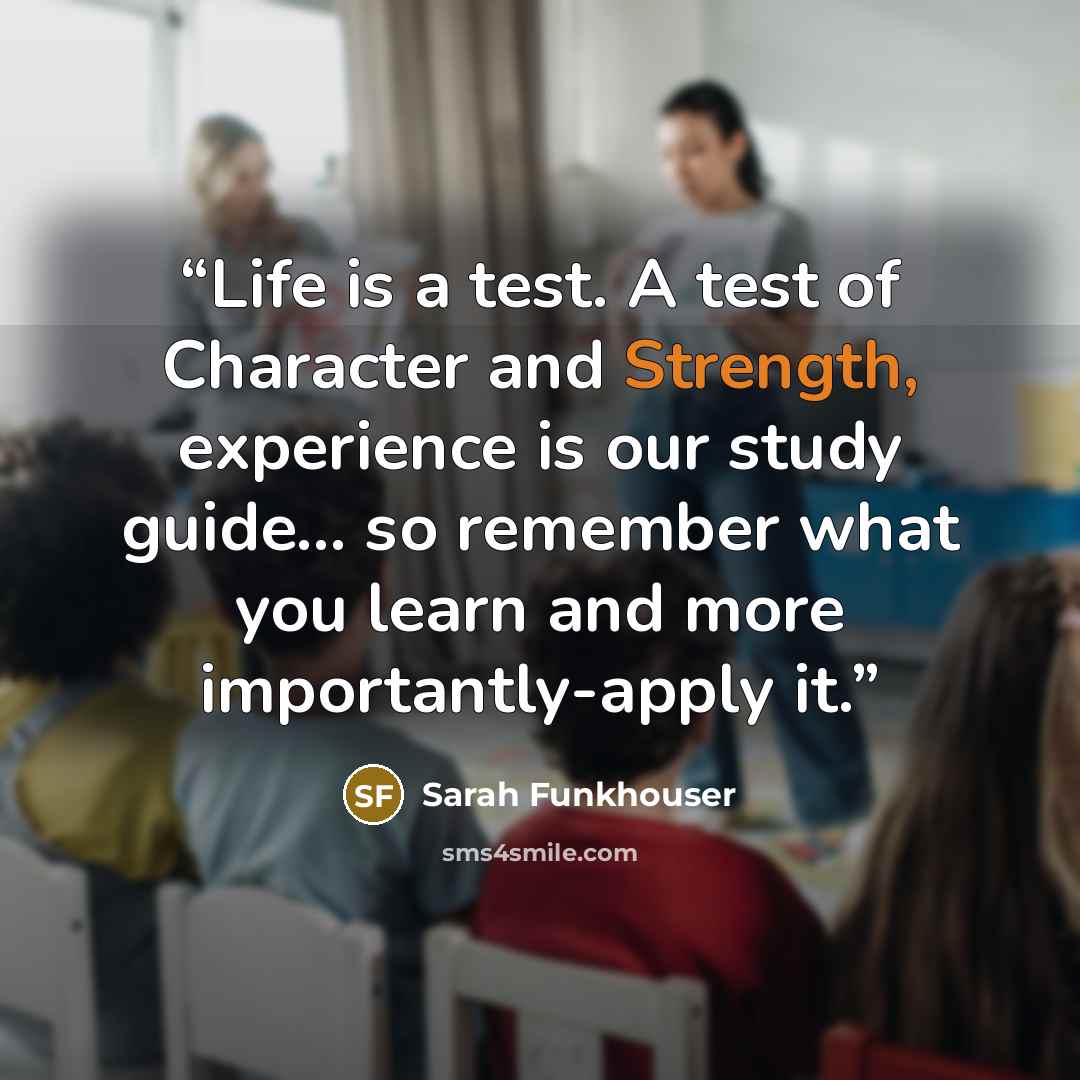 “Life is a test. A test of Character and Strength, experience is our study guide... so remember what you learn and more importantly-apply it.” quote by Sarah Funkhouser