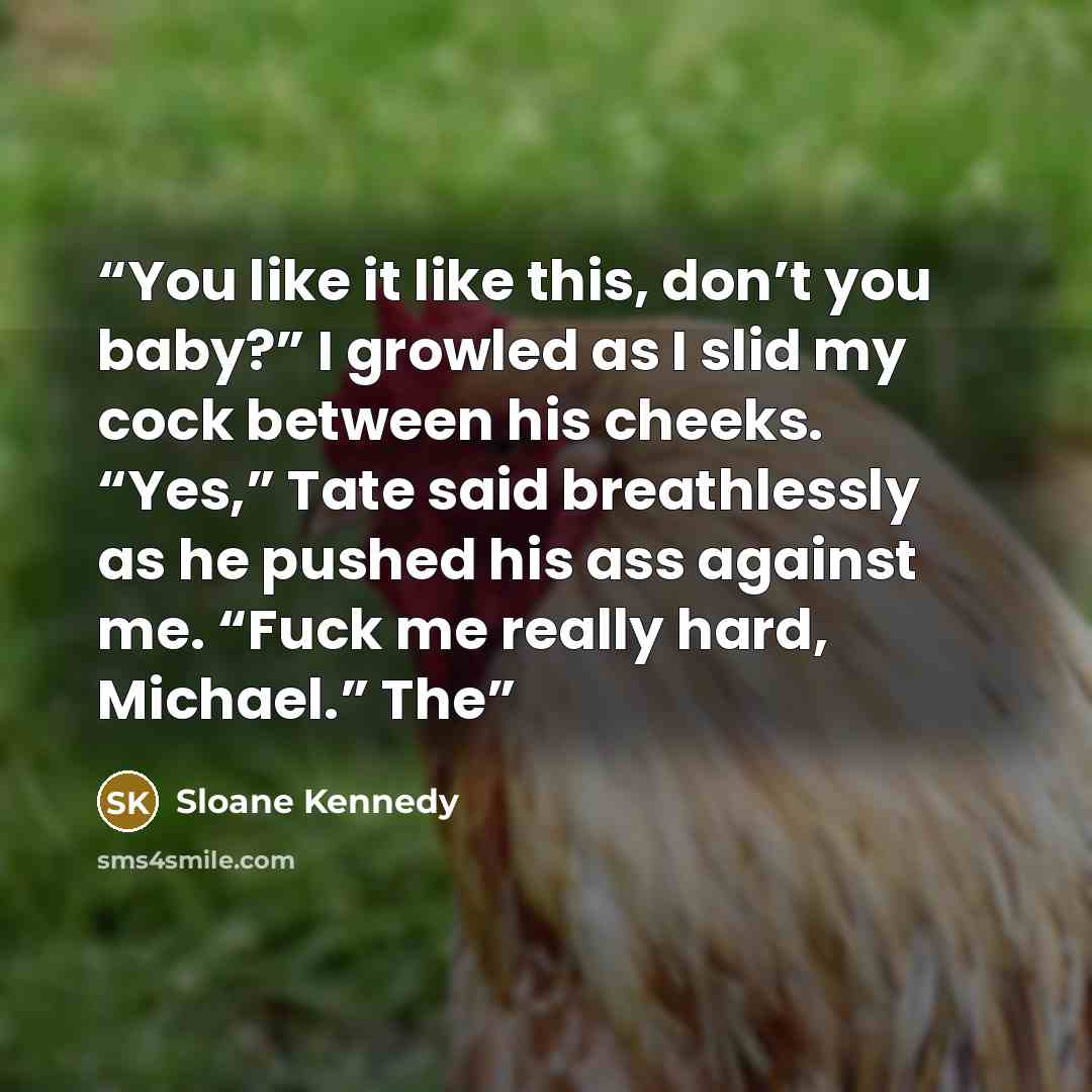 “You like it like this, don’t you baby?” I growled as I slid my cock between his cheeks. “Yes,” Tate said breathlessly as he pushed his ass against me. “Fuck me really hard, Michael.” The” quote by Sloane Kennedy