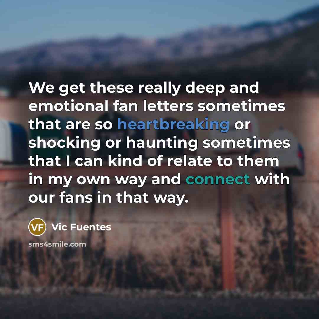 “We get these really deep and emotional fan letters sometimes that are so heartbreaking or shocking or haunting sometimes that I can kind of relate to them in my own way and connect with our fans in that way.” quote by Vic Fuentes