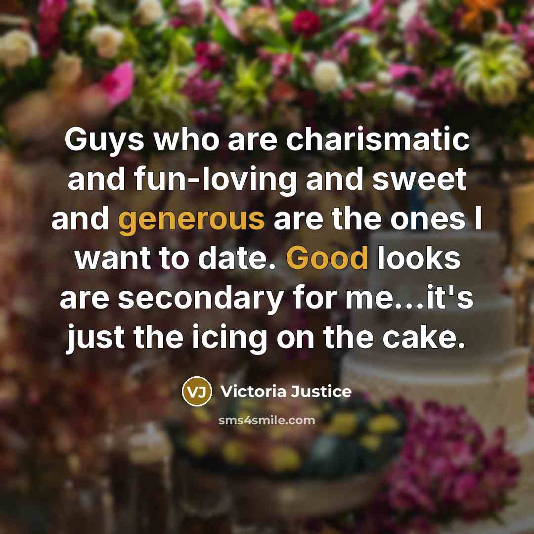 “Guys who are charismatic and fun-loving and sweet and generous are the ones I want to date. Good looks are secondary for me...it's just the icing on the cake.” quote by Victoria Justice