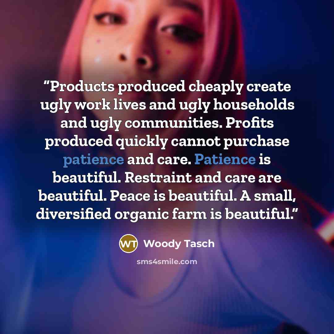 “Products produced cheaply create ugly work lives and ugly households and ugly communities. Profits produced quickly cannot purchase patience and care. Patience is beautiful. Restraint and care are beautiful. Peace is beautiful. A small, diversified organic farm is beautiful.” quote by Woody Tasch