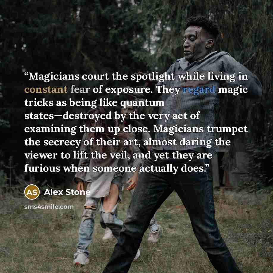 “Magicians court the spotlight while living in constant fear of exposure. They regard magic tricks as being like quantum states—destroyed by the very act of examining them up close. Magicians trumpet the secrecy of their art, almost daring the viewer to lift the veil, and yet they are furious when…” quote by Alex Stone