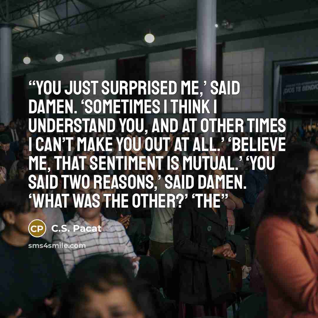 “You just surprised me,’ said Damen. ‘Sometimes I think I understand you, and at other times I can’t make you out at all.’ ‘Believe me, that sentiment is mutual.’ ‘You said two reasons,’ said Damen. ‘What was the other?’ ‘The” quote by C.S. Pacat