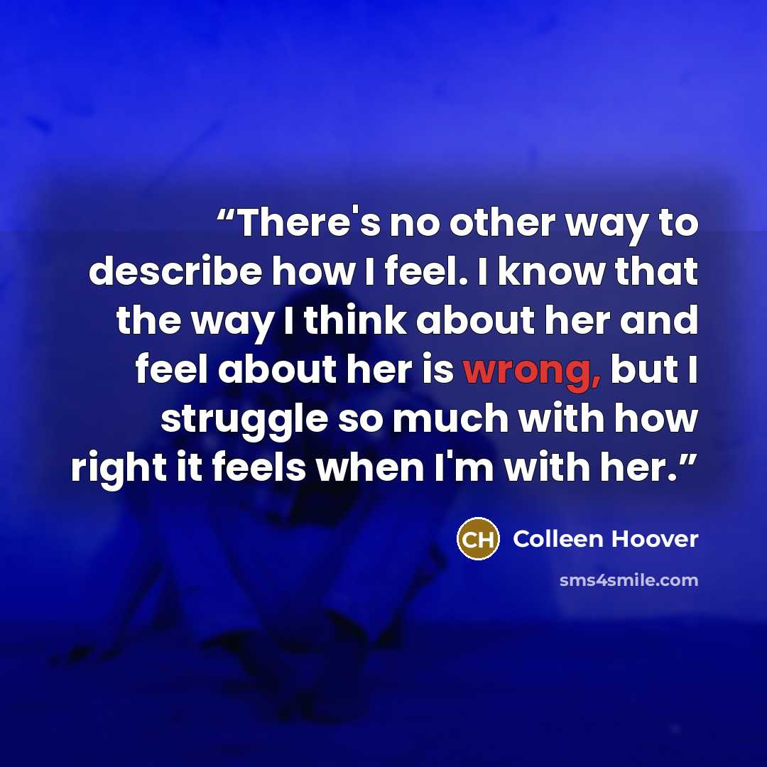 “There's no other way to describe how I feel. I know that the way I think about her and feel about her is wrong, but I struggle so much with how right it feels when I'm with her.” quote by Colleen Hoover