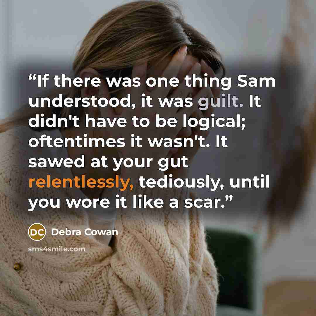 “If there was one thing Sam understood, it was guilt. It didn't have to be logical; oftentimes it wasn't. It sawed at your gut relentlessly, tediously, until you wore it like a scar.” quote by Debra Cowan