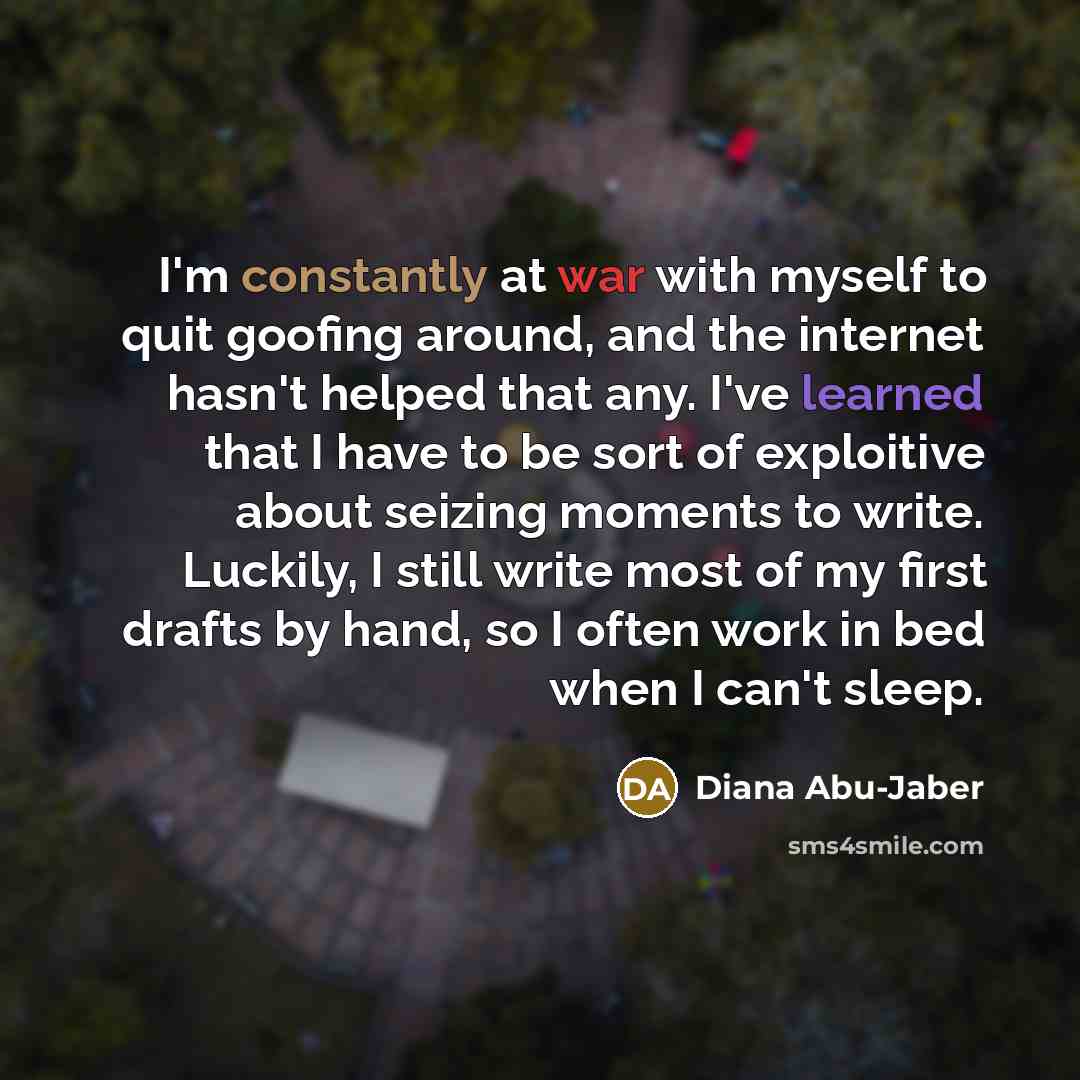 “I'm constantly at war with myself to quit goofing around, and the internet hasn't helped that any. I've learned that I have to be sort of exploitive about seizing moments to write. Luckily, I still write most of my first drafts by hand, so I often work in bed when I can't sleep.” quote by Diana Abu-Jaber