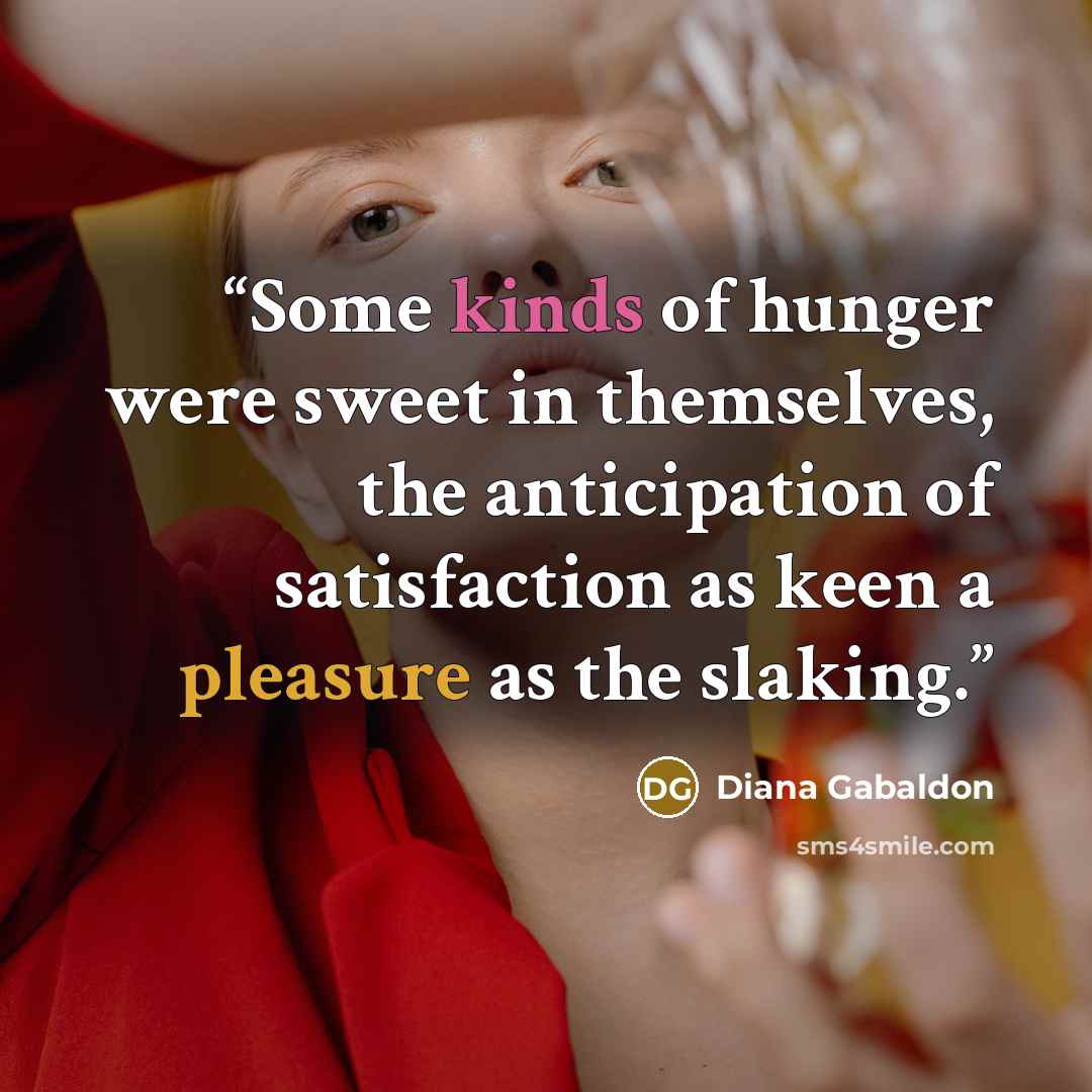 “Some kinds of hunger were sweet in themselves, the anticipation of satisfaction as keen a pleasure as the slaking.” quote by Diana Gabaldon