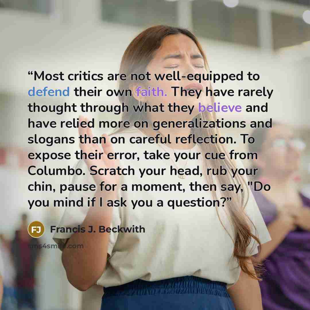“Most critics are not well-equipped to defend their own faith. They have rarely thought through what they believe and have relied more on generalizations and slogans than on careful reflection. To expose their error, take your cue from Columbo. Scratch your head, rub your chin, pause for a moment…” quote by Francis J. Beckwith