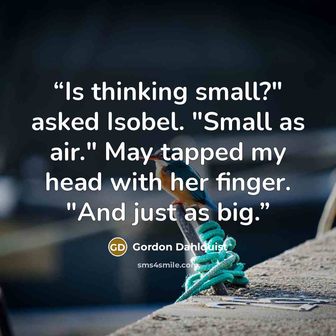 “Is thinking small?" asked Isobel. "Small as air." May tapped my head with her finger. "And just as big.” quote by Gordon Dahlquist