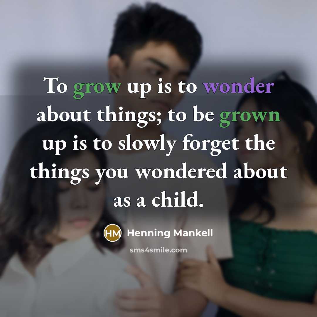“To grow up is to wonder about things; to be grown up is to slowly forget the things you wondered about as a child.” quote by Henning Mankell