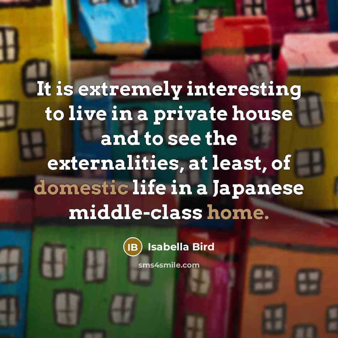 “It is extremely interesting to live in a private house and to see the externalities, at least, of domestic life in a Japanese middle-class home.” quote by Isabella Bird