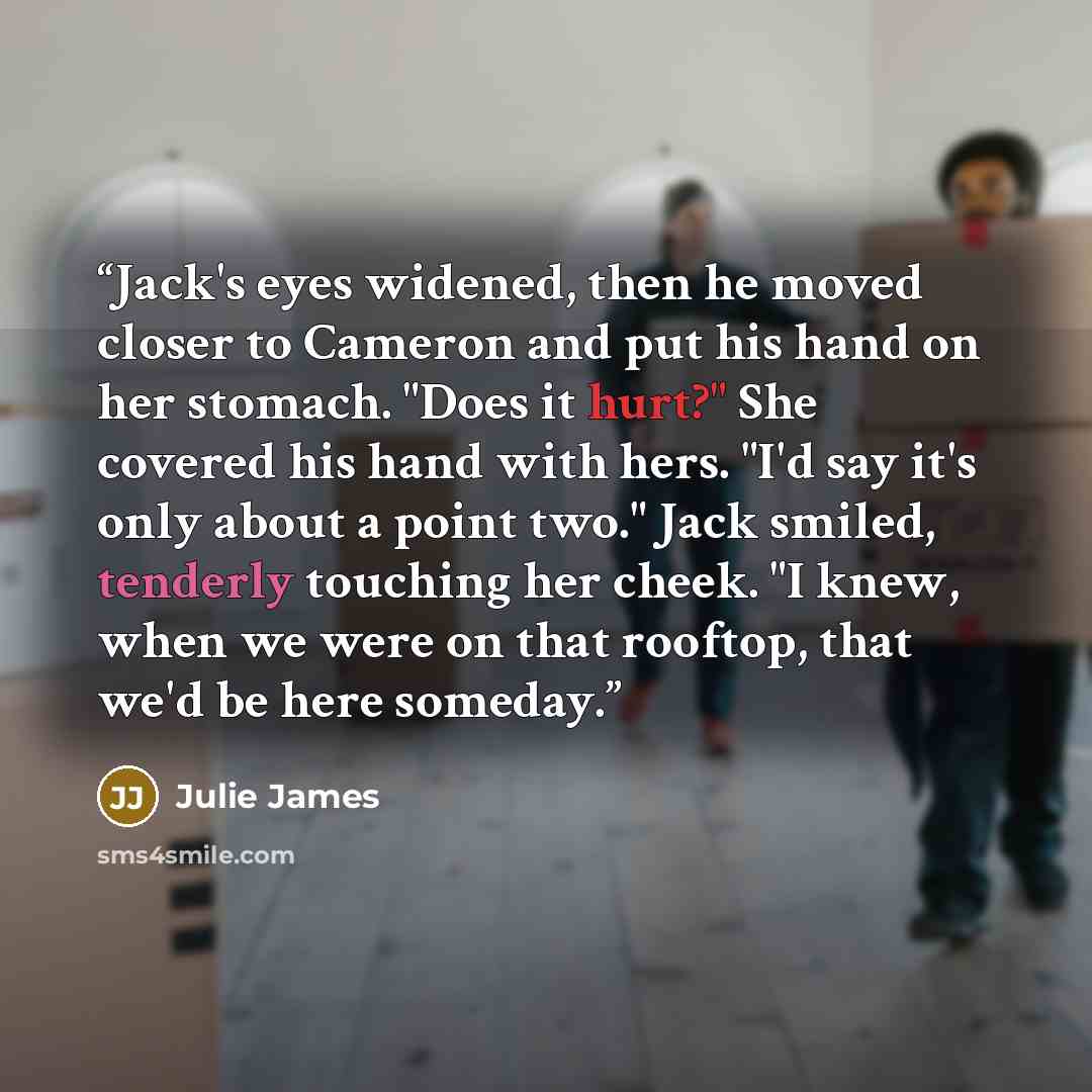 “Jack's eyes widened, then he moved closer to Cameron and put his hand on her stomach. "Does it hurt?" She covered his hand with hers. "I'd say it's only about a point two." Jack smiled, tenderly touching her cheek. "I knew, when we were on that rooftop, that we'd be here someday.” quote by Julie James