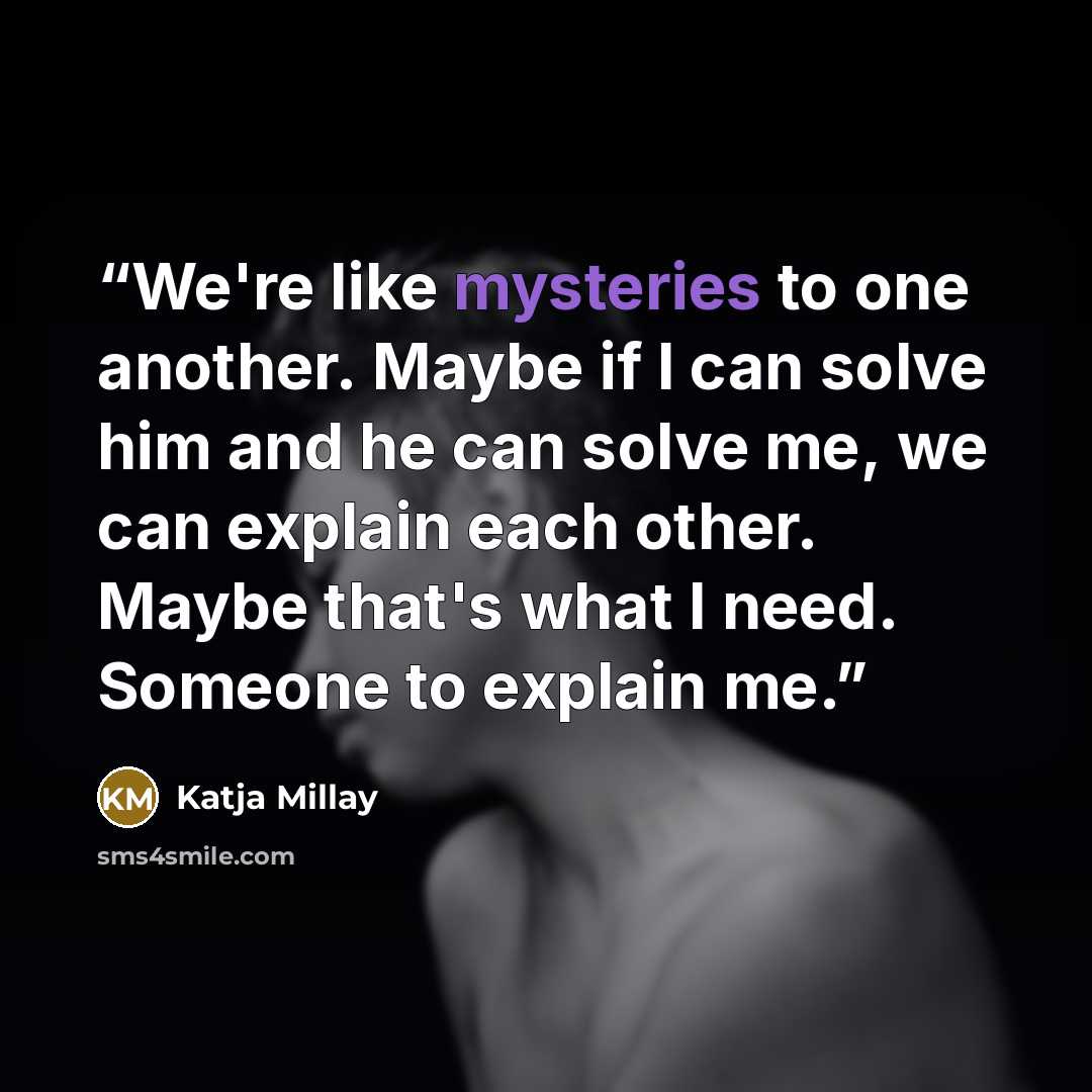 “We're like mysteries to one another. Maybe if I can solve him and he can solve me, we can explain each other. Maybe that's what I need. Someone to explain me.” quote by Katja Millay