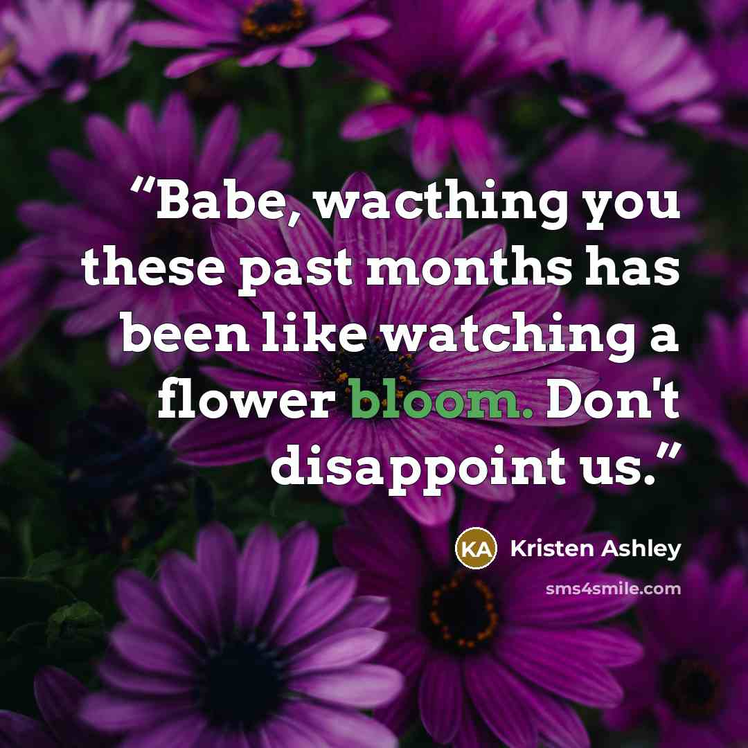 “Babe, wacthing you these past months has been like watching a flower bloom. Don't disappoint us.” quote by Kristen Ashley