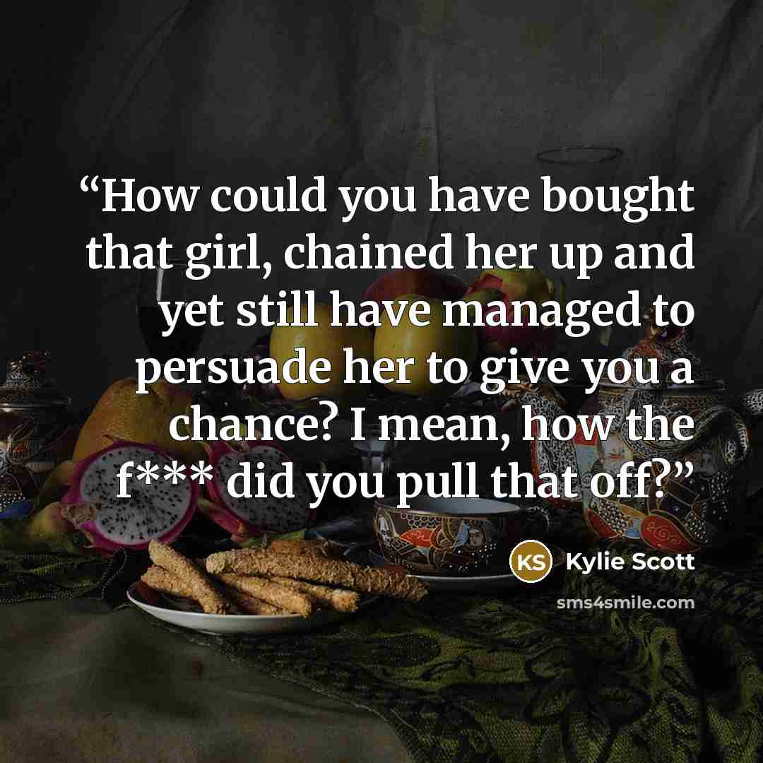 “How could you have bought that girl, chained her up and yet still have managed to persuade her to give you a chance? I mean, how the f*** did you pull that off?” quote by Kylie Scott