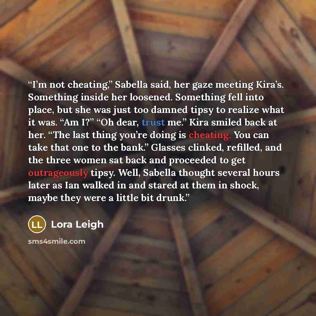 “I’m not cheating,” Sabella said, her gaze meeting Kira’s. Something inside her loosened. Something fell into place, but she was just too damned tipsy to realize what it was. “Am I?” “Oh dear, trust me.” Kira smiled back at her. “The last thing you’re doing is cheating. You can take that one to the…” quote by Lora Leigh