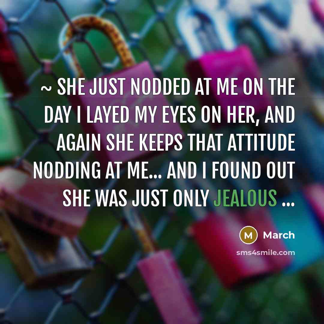 “~ she just nodded at me on the day I layed my eyes on her, and again she keeps that attitude nodding at me... and I found out she was just only jealous ...” quote by March