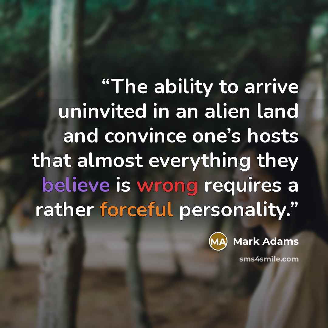“The ability to arrive uninvited in an alien land and convince one’s hosts that almost everything they believe is wrong requires a rather forceful personality.” quote by Mark Adams