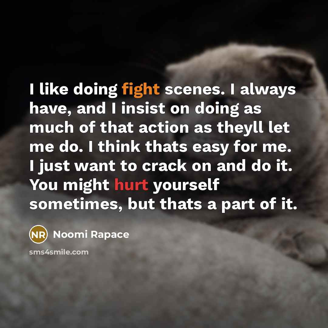 “I like doing fight scenes. I always have, and I insist on doing as much of that action as theyll let me do. I think thats easy for me. I just want to crack on and do it. You might hurt yourself sometimes, but thats a part of it.” quote by Noomi Rapace