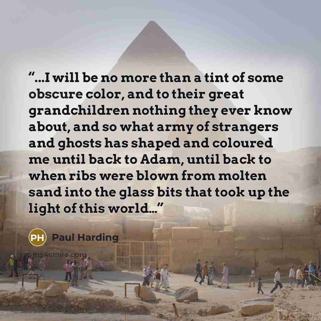 “...I will be no more than a tint of some obscure color, and to their great grandchildren nothing they ever know about, and so what army of strangers and ghosts has shaped and coloured me until back to Adam, until back to when ribs were blown from molten sand into the glass bits that took up the…” quote by Paul Harding