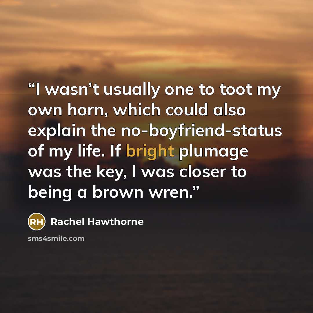 “I wasn’t usually one to toot my own horn, which could also explain the no-boyfriend-status of my life. If bright plumage was the key, I was closer to being a brown wren.” quote by Rachel Hawthorne