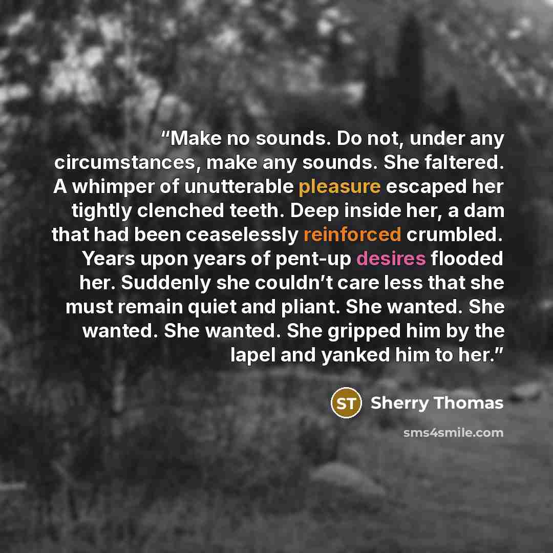 “Make no sounds. Do not, under any circumstances, make any sounds. She faltered. A whimper of unutterable pleasure escaped her tightly clenched teeth. Deep inside her, a dam that had been ceaselessly reinforced crumbled. Years upon years of pent-up desires flooded her. Suddenly she couldn’t care…” quote by Sherry Thomas