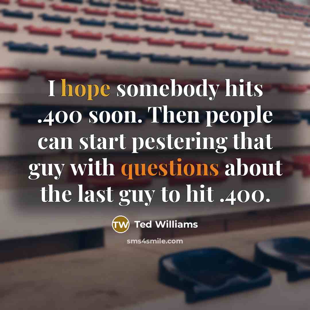 “I hope somebody hits .400 soon. Then people can start pestering that guy with questions about the last guy to hit .400.” quote by Ted Williams