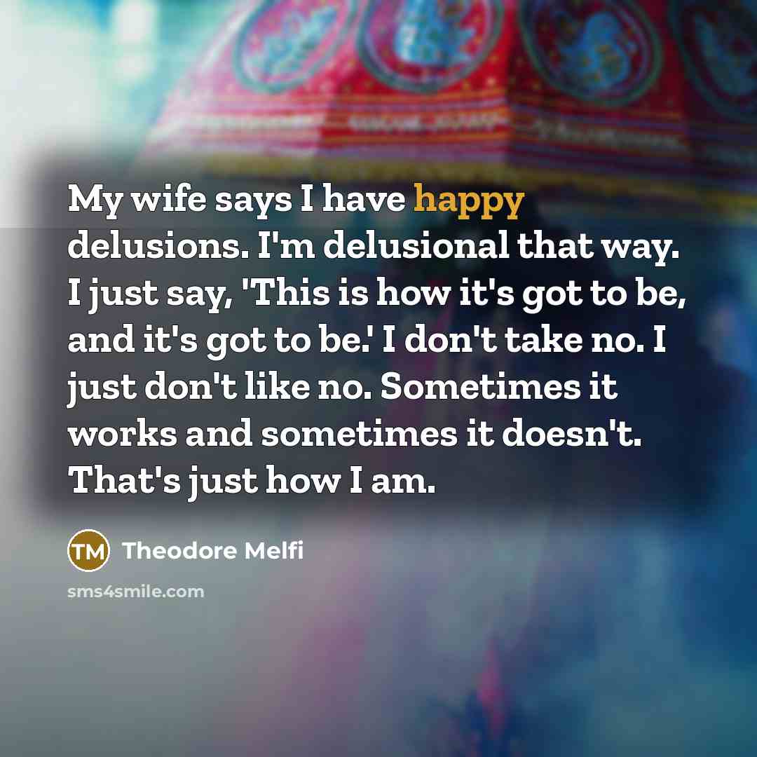 “My wife says I have happy delusions. I'm delusional that way. I just say, 'This is how it's got to be, and it's got to be.' I don't take no. I just don't like no. Sometimes it works and sometimes it doesn't. That's just how I am.” quote by Theodore Melfi