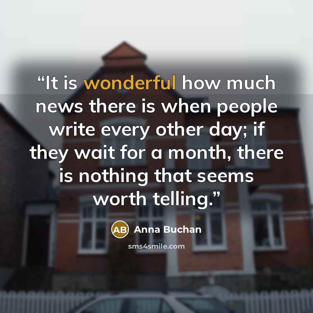 “It is wonderful how much news there is when people write every other day; if they wait for a month, there is nothing that seems worth telling.” quote by Anna Buchan