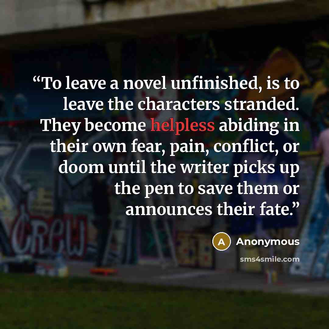 “To leave a novel unfinished, is to leave the characters stranded. They become helpless abiding in their own fear, pain, conflict, or doom until the writer picks up the pen to save them or announces their fate.” quote by Anonymous
