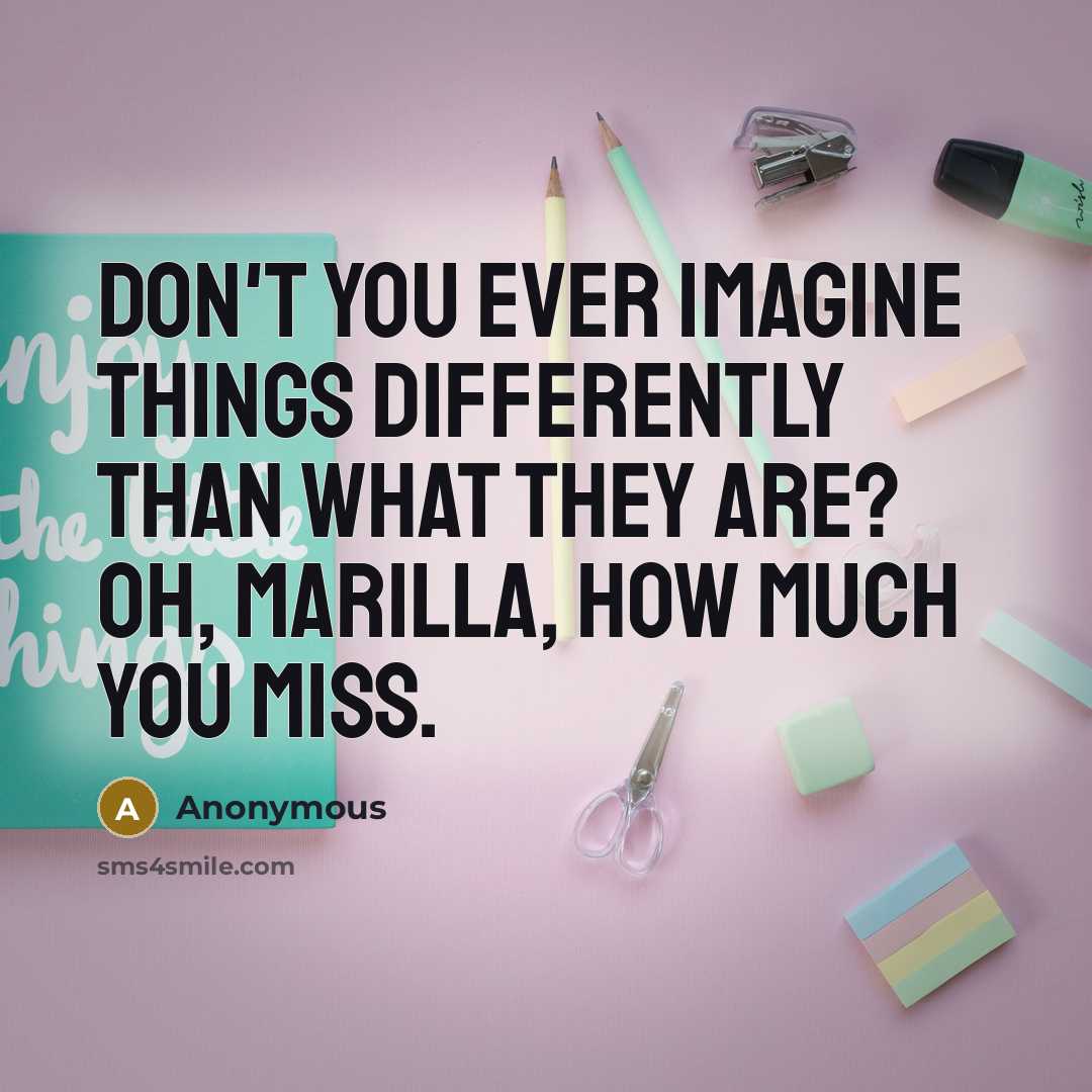 “Don't you ever imagine things differently than what they are? Oh, Marilla, how much you miss.” quote by Anonymous