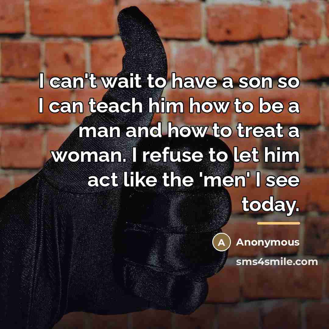 “I can't wait to have a son so I can teach him how to be a man and how to treat a woman. I refuse to let him act like the 'men' I see today.” quote by Anonymous