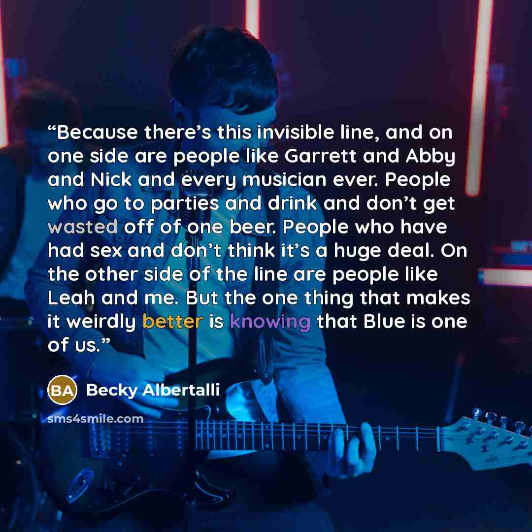 “Because there’s this invisible line, and on one side are people like Garrett and Abby and Nick and every musician ever. People who go to parties and drink and don’t get wasted off of one beer. People who have had sex and don’t think it’s a huge deal. On the other side of the line are people like…” quote by Becky Albertalli
