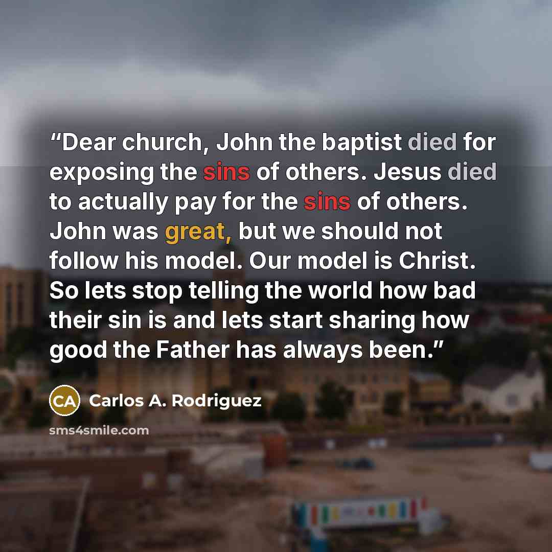 “Dear church, John the baptist died for exposing the sins of others. Jesus died to actually pay for the sins of others. John was great, but we should not follow his model. Our model is Christ. So lets stop telling the world how bad their sin is and lets start sharing how good the Father has always…” quote by Carlos A. Rodriguez
