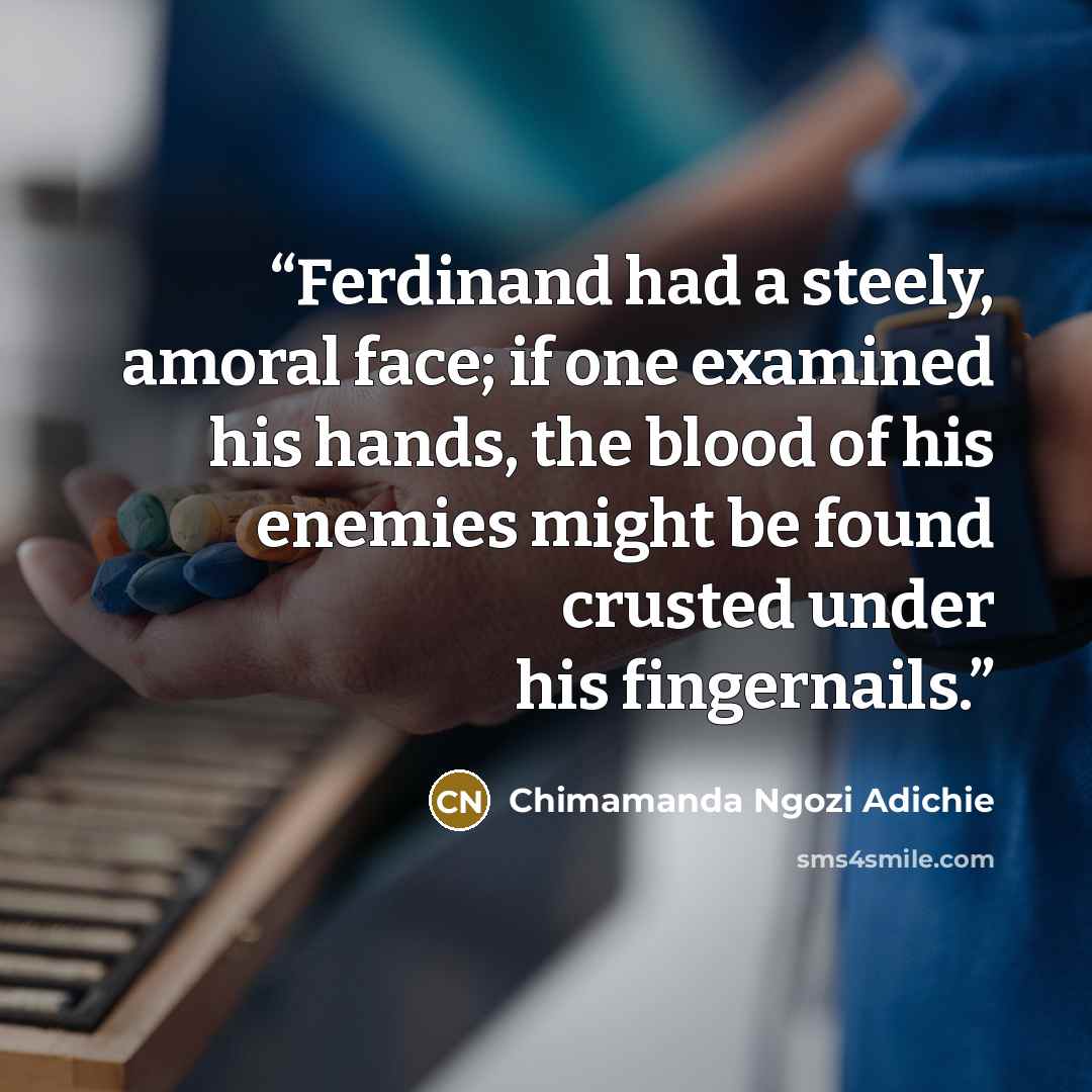 “Ferdinand had a steely, amoral face; if one examined his hands, the blood of his enemies might be found crusted under his fingernails.” quote by Chimamanda Ngozi Adichie